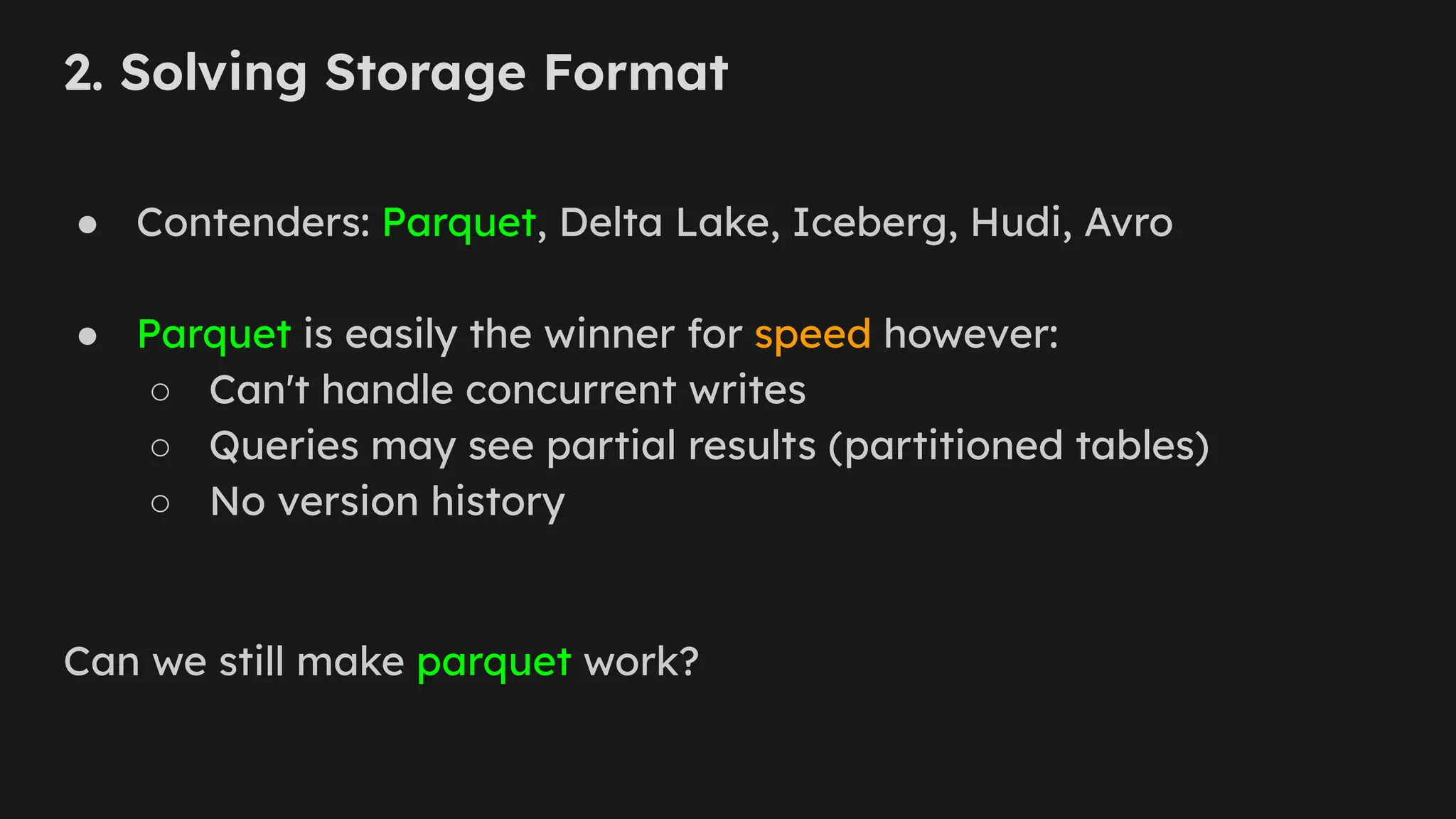 2. Solving Storage Format
● Contenders: Parquet, Delta Lake, Iceberg, Hudi, Avro
● Parquet is easily the winner for speed however:
○ Can't handle concurrent writes
○ Queries may see partial results (partitioned tables)
○ No version history
Can we still make parquet work?
 