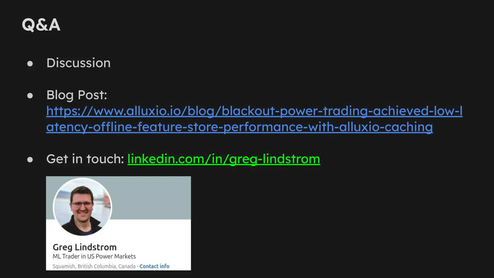 Q&A
● Discussion
● Blog Post:
https://www.alluxio.io/blog/blackout-power-trading-achieved-low-l
atency-offline-feature-store-performance-with-alluxio-caching
● Get in touch: linkedin.com/in/greg-lindstrom
 