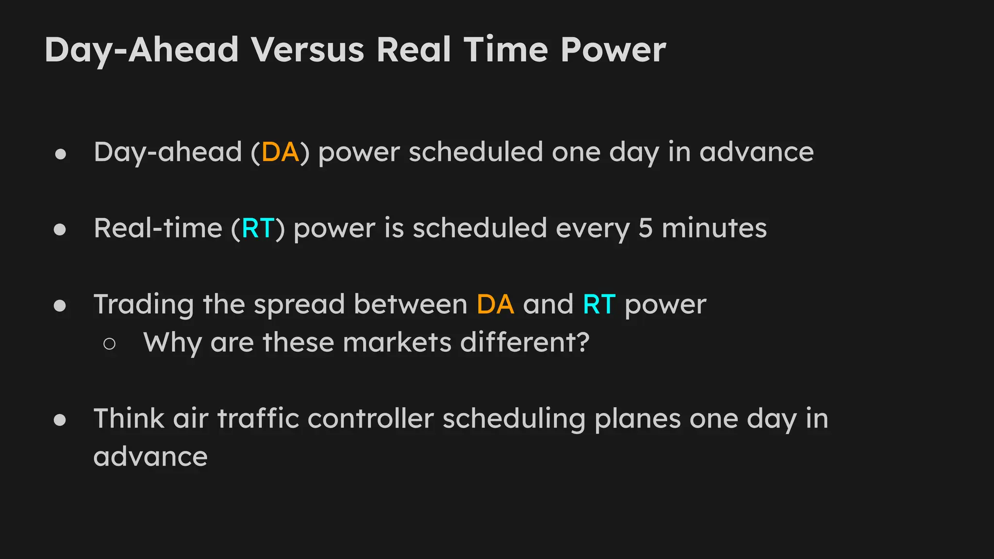 Day-Ahead Versus Real Time Power
● Day-ahead (DA) power scheduled one day in advance
● Real-time (RT) power is scheduled every 5 minutes
● Trading the spread between DA and RT power
○ Why are these markets different?
● Think air traffic controller scheduling planes one day in
advance
 