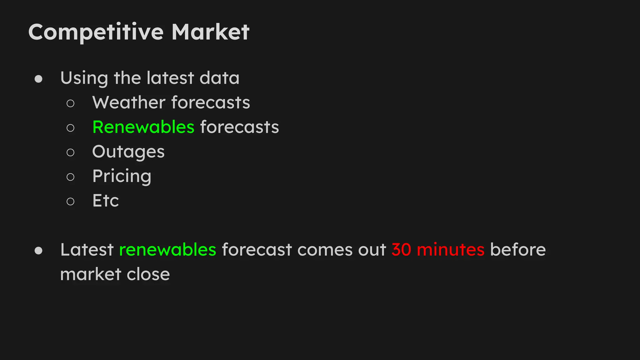 Competitive Market
● Using the latest data
○ Weather forecasts
○ Renewables forecasts
○ Outages
○ Pricing
○ Etc
● Latest renewables forecast comes out 30 minutes before
market close
 