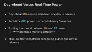 Day-Ahead Versus Real Time Power
● Day-ahead (DA) power scheduled one day in advance
● Real-time (RT) power is scheduled every 5 minutes
● Trading the spread between DA and RT power
○ Why are these markets different?
● Think air traffic controller scheduling planes one day in
advance
 