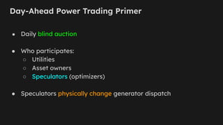 Day-Ahead Power Trading Primer
● Daily blind auction
● Who participates:
○ Utilities
○ Asset owners
○ Speculators (optimizers)
● Speculators physically change generator dispatch
 