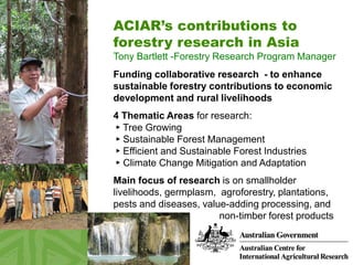 ACIAR’s contributions to
forestry research in Asia
Tony Bartlett -Forestry Research Program Manager
Funding collaborative research - to enhance
sustainable forestry contributions to economic
development and rural livelihoods
4 Thematic Areas for research:
► Tree Growing
► Sustainable Forest Management
► Efficient and Sustainable Forest Industries
► Climate Change Mitigation and Adaptation
Main focus of research is on smallholder
livelihoods, germplasm, agroforestry, plantations,
pests and diseases, value-adding processing, and
non-timber forest products
 