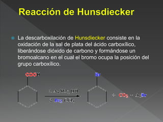  La descarboxilación de Hunsdiecker consiste en la
oxidación de la sal de plata del ácido carboxílico,
liberándose dióxido de carbono y formándose un
bromoalcano en el cual el bromo ocupa la posición del
grupo carboxílico.
 