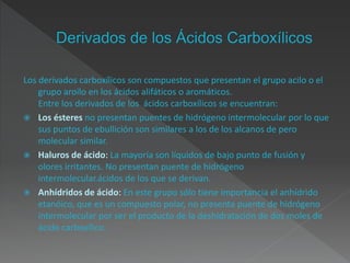 Los derivados carboxílicos son compuestos que presentan el grupo acilo o el
grupo aroilo en los ácidos alifáticos o aromáticos.
Entre los derivados de los ácidos carboxílicos se encuentran:
 Los ésteres no presentan puentes de hidrógeno intermolecular por lo que
sus puntos de ebullición son similares a los de los alcanos de pero
molecular similar.
 Haluros de ácido: La mayoría son líquidos de bajo punto de fusión y
olores irritantes. No presentan puente de hidrógeno
intermolecular.ácidos de los que se derivan.
 Anhídridos de ácido: En este grupo sólo tiene importancia el anhídrido
etanóico, que es un compuesto polar, no presenta puente de hidrógeno
intermolecular por ser el producto de la deshidratación de dos moles de
ácido carboxílico.
 