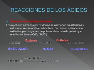  Oxidación de alcoholes primarios
Los alcoholes primarios por oxidación se convierten en aldehídos y
estos a su vez en ácidos carboxílicos. Se pueden utilizar como
oxidantes permanganato de potasio, dicromato de potasio y el
reactivo de Jones (CrO3 / H3O+)
 