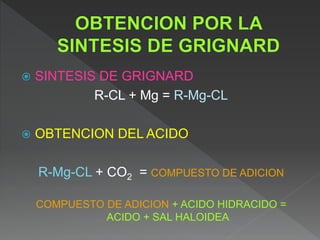  SINTESIS DE GRIGNARD
R-CL + Mg = R-Mg-CL
 OBTENCION DEL ACIDO
R-Mg-CL + CO2 = COMPUESTO DE ADICION
COMPUESTO DE ADICION + ACIDO HIDRACIDO =
ACIDO + SAL HALOIDEA
 