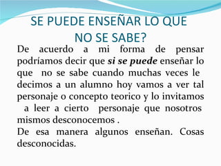 SE PUEDE ENSEÑAR LO QUE
          NO SE SABE?
De acuerdo a mi forma de pensar
podríamos decir que si se puede enseñar lo
que no se sabe cuando muchas veces le
decimos a un alumno hoy vamos a ver tal
personaje o concepto teorico y lo invitamos
 a leer a cierto personaje que nosotros
mismos desconocemos .
De esa manera algunos enseñan. Cosas
desconocidas.
 