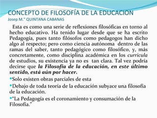 CONCEPTO DE FILOSOFÍA DE LA EDUCACION
Josep M." QUINTANA CABANAS
 Esta es como una serie de reflexiones filosóficas en torno al
hecho educativo. Ha tenido lugar desde que se ha escrito
Pedagogía, pues tanto filósofos como pedagogos han dicho
algo al respecto; pero como ciencia autónoma dentro de las
ramas del saber, tanto pedagógico como filosófico, y, más
concretamente, como disciplina académica en los curricula
de estudios, su existencia ya no es tan clara. Tal vez podría
decirse que la Filosofía de la educación, en este último
sentido, está aún por hacer.
Solo existen obras parciales de esta
Debajo de toda teoría de la educación subyace una filosofía
de la educación.
“La Pedagogía es el coronamiento y consumación de la
Filosofía.”
 