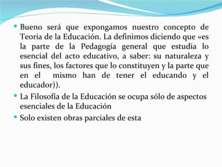  Bueno será que expongamos nuestro concepto de
  Teoria de la Educación. La definimos diciendo que «es
  la parte de la Pedagogía general que estudia lo
  esencial del acto educativo, a saber: su naturaleza y
  sus fines, los factores que lo constituyen y la parte que
  en el     mismo han de tener el educando y el
  educador)).
 La Filosofía de la Educación se ocupa sólo de aspectos
  esenciales de la Educación
 Solo existen obras parciales de esta
 