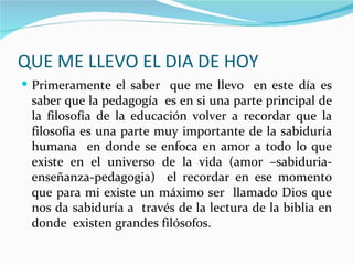 QUE ME LLEVO EL DIA DE HOY
 Primeramente el saber que me llevo en este día es
 saber que la pedagogía es en si una parte principal de
 la filosofía de la educación volver a recordar que la
 filosofía es una parte muy importante de la sabiduría
 humana en donde se enfoca en amor a todo lo que
 existe en el universo de la vida (amor –sabiduria-
 enseñanza-pedagogia) el recordar en ese momento
 que para mi existe un máximo ser llamado Dios que
 nos da sabiduría a través de la lectura de la biblia en
 donde existen grandes filósofos.
 