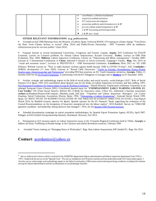 14
 contribution- collectionmechanisms
 inspectionmethods andmeans
 ICT andsystems development
 promotion, publicity andinformationonL & SP
 poverty (labour market integration) L & SP
 L & SP forecastingandwarningmodels
 L & SP anti - fraud
OTHER RELEVANT INFORMATION (e.g. publications)
 Awarded several OSH Diplomas from the Ministry of Labour, Spain. Followed MOOC UN training on climate change “Turn Down
the Heat: From Climate Science to Action” (May 2016) and Public-Private Partnership – PPP “Comment offrir de meilleures
infrastructures pour les services publics” (June 2016)
 Frequent lecturer at several international Universities, Congresses and Forums: Luanda, Angola, ILO Conference for PALOP
Countries, Lecture on Common problems for African Labour Inspectorates; Kocaeli University, Turkey, Lecture on OSH Risk
Evaluation, May 2004; Mallorca, Labour Inspectors Conference, Lecture on “Outsourcing and labour consequences”, October 2000:
Lecturer at 3 International Conferences in China; delivered 6 lectures at Latvia University, Language’s Faculty. Riga, Oct. 2014 on
“social and economic issues”; Lecturer at PREVENTICA – OSH International Conference, Casablanca, Mars 2015 on “EU OSH
Policies); Webinar Lecture on “How to make business resilient against health hazards. OSH in COVID 19 times”, GIZ, Cambodia`s
MSMEs development (11 June 2020); Lecturer at “Round Table Discussion: “Youth in Georgia, Strengthening Young People
Employment, Entrepreneurship and Participation” providing PES best practices on EU Youth Guarantee initiatives, Georgia, Tiblisi, 21
October 2020 for theEU4Youth Programme in partnership with theEU Delegation to Georgia) and in Moldova on 01 December 2020;
 Articles, strategic and methodology papers in the field of social policy and social security, social dialogue (ILO1
, Role of Social
Partners LI in Spain, 1992; ILO contribution about Spanish case for the Study on Labour Inspection on Forestry and Saw-milling, 1993;
ILO-European Foundation for Improvement Living & Working Conditions - Danish Ministry Employment conference Tripartism in an
enlarged European Union, Elsinore 2002); Contributed Spanish input for “UNEMPLOYMENT EARLY WARNING SYSTEM. EU
Case Studies” (EU-China Social Security Reform 08); E-Skills for Innovative cities, Urbact EU, elaborated a baseline assessment
(urbact.eu/fileadmin/Projects/E4C/outputs.../Baseline_study_E4C.doc). “Tripartism and Labour Inspection: Strategies”, Las Cuatro
Esquinas, Social Technicians Association, Murcia, Spain, 1994; “Outsourcing, a Labour Engineering”, Aranzadi Social, March 1999,
Spain. EU REFIT STUDY TO SUPPORT EVALUATION OF THE WRITTEN STATEMENT DIRECTIVE (91/533/EC), Final Report
March 2016, by Ramboll (country reporter for Spain). Spanish reporter for the EU financed “Study supporting the evaluation of the
Council Recommendation on the integration of long-term unemployed into the labour market”, 2018 Ramboll. Survey on “OSH-CSR
generates excellence and leadership among directors and managers”, 2016, for the Spanish OSH National Institute.
 Attended dissemination campaign on export promotion methodologies, by Spanish Export Promotion Agency (ICEX), April 2007.
Delegate at GES (Global Entrepreneurship Summit), Marrakech, Morocco, Nov 2014.
 Participated as ILO resource expert on Labour Inspection issues at the Tri-partite Regional Conference held in Tbilisi, Georgia to
address all forms Trafficking in Human beings in the Caucasus and related destination countries. February 2009
 Attended 7 hours training on “Managing Stress at Work-place”, Riga, State Labour Inspectorate, ESF funded EU. Riga, Oct 2014
Contact: acerdamico@yahoo.es
1 Survey elaboratedin Geneva while I workedforthe ADMITRA department (labour administrationandlabour inspection department) from1992to
1993. I undertookthe surveyonthe "Spanish Case". The survey includedseveral Westerncountries andwas undertakenunder ILO name andprogram. 2
Articles, survey andstrategic andmethodology papers in the fieldof social policy, OSH maters andmonitoringworkingconditions,includingthe relations
amongthe labour administrationandthe social partners on social dialogue channels
 