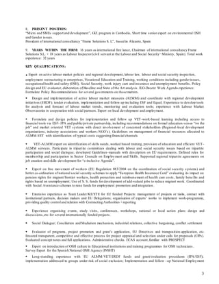 3
 PRESENT POSITION:
“Micro and SMEs support and development”, GIZ program in Cambodia, Short time senior expert on environmental OSH
and Gender issues.
President of international consultancy “Frame Solutions S. L”, based in Alicante, Spain
 YEARS WITHIN THE FIRM: 16 years as international free lance, Chairman of international consultancy Frame
Solutions S.L. + 18 years as Labour Inspector(civil servant at the Labour and Social Security‘ Ministry, Spain). Total work
experience: 32 years
KEY QUALIFICATIONS:
.Expert on active labour market policies and regional development, labour law, labour and social security inspection,
employment restructuring in enterprises, Vocational Education and Training, working conditions including genderissues,
occupationalhealth and safety (OSH), Social Security, work injury care and insurance and unemployment benefits. Policy
design and EU evaluator, elaboration of Baseline and State of the Art analysis. ILO-Decent Work Agenda experience.
Formulate Policy Recommendations for several governments on those matters.
 Design and implementation of active labour market measures (ALMM) and coordinate with regional development
initiatives (ERDF); tender evaluation, implementation and follow up including ESF and Equal; Experience to develop tools
for analysis and forecast of labour market trends, monitoring and evaluation tools; experience with Labour Market
Observatories in cooperation with social partners. Expert on local development and employment.
 Formulate and design policies for implementation and follow up VET -work-based learning including access to
financial tools via ESF- IPA and public/private partnership, including recommendations on formal education versus “on the
job” and market oriented VET systems with direct involvement of concerned stakeholders (Regional-local development
organizations, industry associations and workers-NGO’s). Guidelines on management of financial resources allocated to
ALMM-VET with identification of typical costs suggesting financial channels
 VET-ALMM expert on identification of skills needs, worked based training, provision of education and efficient VET-
ALMM services. Participate in tripartite committees dealing with labour and social security issues based on tripartite
participation and social dialogue; developed Guidelines-manuals with description on EU requirements. Defined rules for
membership and participation in Sector Councils on Employment and Skills. Supported regional tripartite agreements on
job creation and skills development for “e-inclusive Agenda”.
 Expert on free movement of workers (EU Regulation 883/2004 on the coordination of social security systems) and
better co-ordination of national social security schemes to apply “European Health Insurance Card” evaluating its impact on
pension rights for migrant/frontier workers, health protection and reimbursement of health care costs, family benefits and
rights based on unemployment; Use of S. S. funds for development of add-valued jobs to reduce migrant work. Coordinated
with Social Assistance schemes to raise funds for employment promotion and integration.
 Extensive experience as Team Leader/KE/STE for EU funded Projects: management of projects or tasks, contact with
institutional partners, decision makers and EU Delegations; organisation of experts’ works to implement work-programme,
providing quality controland relation with Contracting Authorities +reporting
 Experience organising events, study visits, conferences, workshops, national or local action plans design and
discussions,etc.for several internationally funded projects.
 Social Dialogue; Conciliation and Mediation mechanism, industrial relations, collective bargaining, conflict settlement
 Evaluator of programs, project promoters and grant’s application, EU Directives and transposition-application, etc.
Ensured transparent, competitive and effective process for project appraisal and selection under calls for proposals (CfPs).
Evaluated concept notes and full applications. Administrative checks. ECAS account,familiar with PROSPECT
 Expert on introduction of OSH culture in Educational institutions and training programmes for OSH technicians .
Survey Expert for the Spanish National OSH Agency (INSHT)
 Long-standing experience with EU ALMM/VET/ERDF funds and grant/evaluation procedures (IPA/ESF);
implementation addressed to groups under risk of social exclusion; Implementation and follow –up National Employment
 