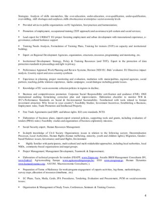 4
Strategies. Analysis of skills mismatches, like over-education, under-education, over-qualification, under-qualification,
over-skilling, skill shortages and surpluses,skills obsolescence at enterprise–sector-economy levels
 Provided advise to public organizations on EU legislation, best practices and harmonization;
 Promotion of employment, occupational training (TOT approach) and assistance to job seekers and social services;
 Lead expert for URBACT EU project fostering employment and urban development with transnational experience, e-
governance,cultural heritance support
 Training Needs Analysis, Formulation of Training Plans, Training for trainers (TOT) on capacity and institutional
building;
 Expert on Regional Development Agencies, organization, structures,resources,programming and monitoring, etc.
 Institutional Development: Strategy, Policy & Training Resources (and TOT); Expert in the protection of data
protection standards in proceedings and right to privacy.
 Performance Appraisal, Work Planning and Review Systems; Horizon 2020 EU. Bids’ evaluator. EU Directives impact
analysis. Country report and cross-country synthesis
 Experience in planning, project monitoring and evaluation, mediation with municipalities, regional agencies, social
partners, teaching,public relations experience, media campaigns; social dialogue including gender issues.
 Knowledge of EU socio-economic cohesion policies in regions in decline;
 Business and competitiveness promotion. Corporate Social Responsibility certification and guidance (CSR). OSH
international auditing formulating correction plan and improvements. Elaboration checklist to monitor WB &
IFC’s Performance Standards on Social & Environmental Sustainability. Familiarised with tools related to foreign
investment attraction: Why Invest in your country?; Feasibility Studies; Investment Incentives; Establishing a Business;
Employment rules; Trade Promotion and Intellectual Property
 Free Trade Agreements (and GSP) and labour rights. ILO core standards,WTO.
 Elaboration of business plans, import-export oriented policies, supporting tools and grants, including evaluation of
tenders (PRAG rules). Feasibility studies and organization of business exploratory missions.
 Social Security expert; Human Resources Management
 In-depth knowledge of Civil Society Organizations issues in relation to the following sectors: Decentralisation
Processes, Local Authorities, Human Rights (human trafficking, minority, youth and children rights), Migration, Gender-
based Violence issues,Governance and Land Rights, Environment
 Highly familiar with participatory, multi-cultural and multi-stakeholder approaches, including local authorities, local
NGOs, community-based organisations and target groups.
 Project Management; Management Development, Teamwork & Empowerment;
 Elaboration of technical proposals for tenders (FIIAPP, www.fiiapp.org; Arcadis BMB Management Consultants BV,
www.bmb.nl; Agriconsulting Europe www.agriconsultingeurope.be; EEO www.eeogroup.gr, Human Dynamics
www.humandynamics.org; AECOM; Macroeconomic Consultants; ).
 Preparation of Terms of Reference for work-progams-engagement of experts-activities, log-frame, methodologies,
survey steps,allocation of resources (timeframe, etc).
 EC Phare, Tacis, Meda, Cards, IPA Procedures, Tendering, Evaluation and Procurement, PCM on social-economic
issues;
 Organisation & Management of Study Tours, Conferences, Seminars & Training Courses .
 