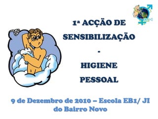 1ª ACÇÃO DE SENSIBILIZAÇÃO - HIGIENE PESSOAL  9 de Dezembro de 2010 – Escola EB1/ JI do Bairro Novo 