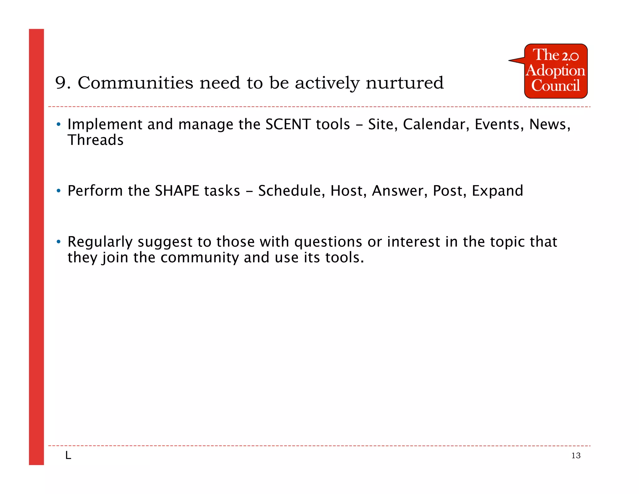 9. Communities need to be actively nurtured

• Implement and manage the SCENT tools - Site, Calendar, Events, News,
  Threads


• Perform the SHAPE tasks - Schedule, Host, Answer, Post, Expand


• Regularly suggest to those with questions or interest in the topic that
  they join the community and use its tools.




 L                                                                          13
 