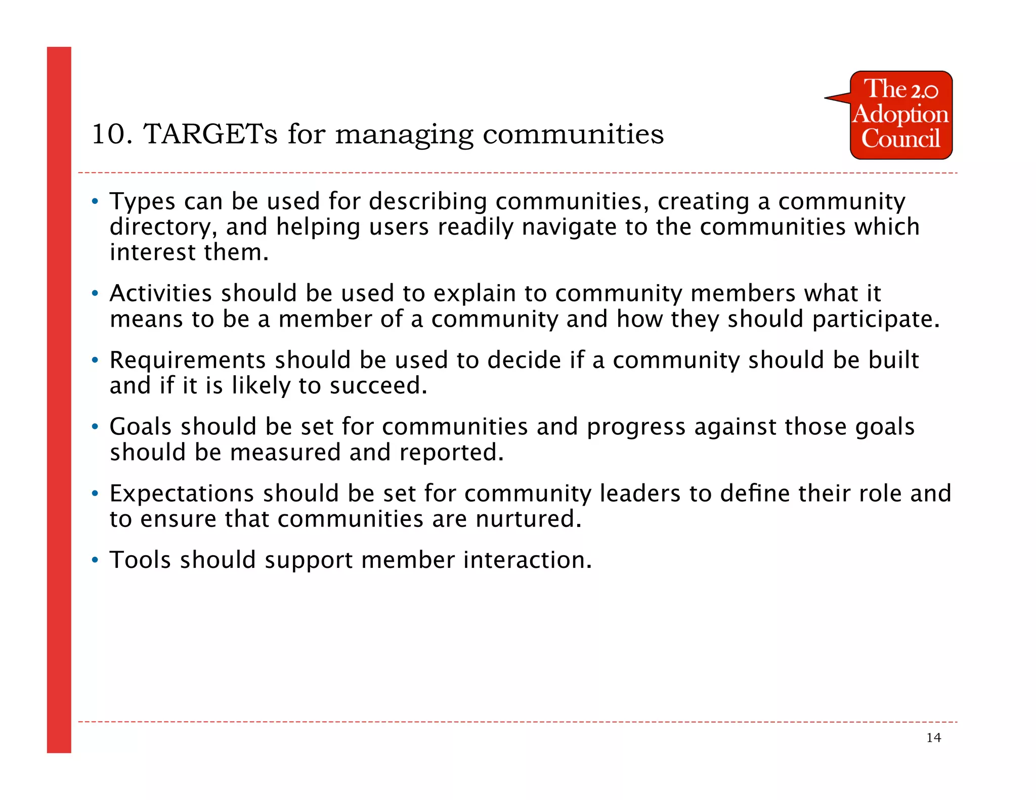 10. TARGETs for managing communities

• Types can be used for describing communities, creating a community
  directory, and helping users readily navigate to the communities which
  interest them.
• Activities should be used to explain to community members what it
  means to be a member of a community and how they should participate.
• Requirements should be used to decide if a community should be built
  and if it is likely to succeed.
• Goals should be set for communities and progress against those goals
  should be measured and reported.
• Expectations should be set for community leaders to deﬁne their role and
  to ensure that communities are nurtured.
• Tools should support member interaction.




                                                                           14
 