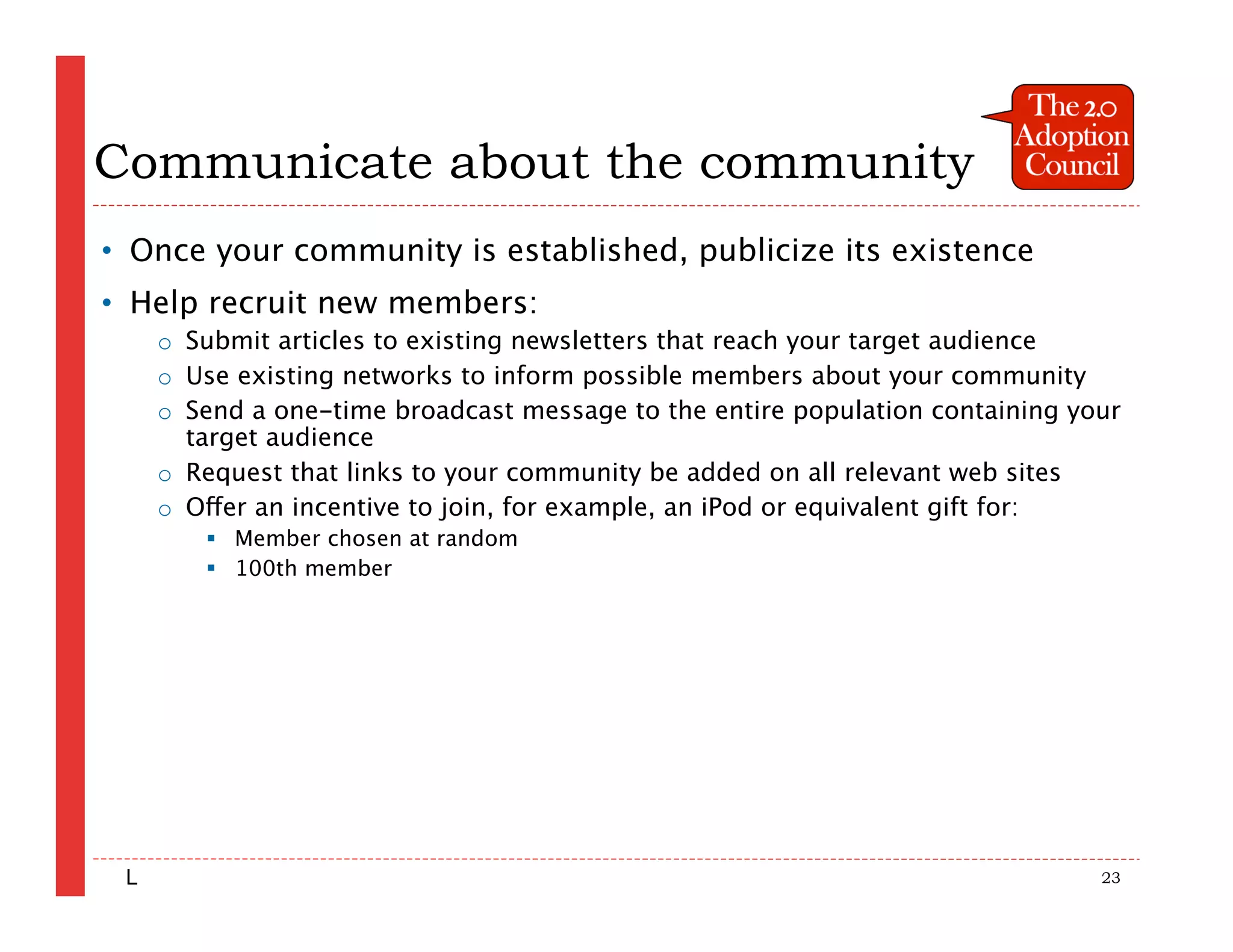 Communicate about the community
• Once your community is established, publicize its existence
• Help recruit new members:
     o Submit articles to existing newsletters that reach your target audience
     o Use existing networks to inform possible members about your community
     o Send a one-time broadcast message to the entire population containing your
       target audience
     o Request that links to your community be added on all relevant web sites
     o Offer an incentive to join, for example, an iPod or equivalent gift for:
         Member chosen at random
         100th member




 L                                                                             23
 
