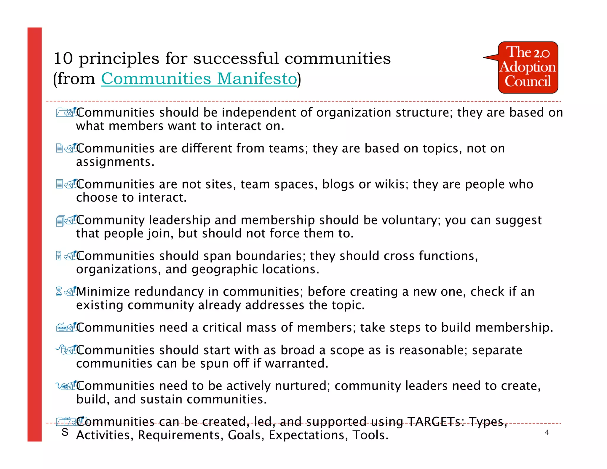 10 principles for successful communities
(from Communities Manifesto)
 Communities should be independent of organization structure; they are based on

  what members want to interact on.
Communities are different from teams; they are based on topics, not on
  assignments.
Communities are not sites, team spaces, blogs or wikis; they are people who
  choose to interact.
 Community leadership and membership should be voluntary; you can suggest
 
  that people join, but should not force them to.
Communities should span boundaries; they should cross functions,
  organizations, and geographic locations.
Minimize redundancy in communities; before creating a new one, check if an
  existing community already addresses the topic.
 Communities need a critical mass of members; take steps to build membership.
 
 Communities should start with as broad a scope as is reasonable; separate
 
  communities can be spun off if warranted.
 Communities need to be actively nurtured; community leaders need to create,
 
  build, and sustain communities.
 Communities can be created, led, and supported using TARGETs: Types,

S Activities, Requirements, Goals, Expectations, Tools.                         4
 