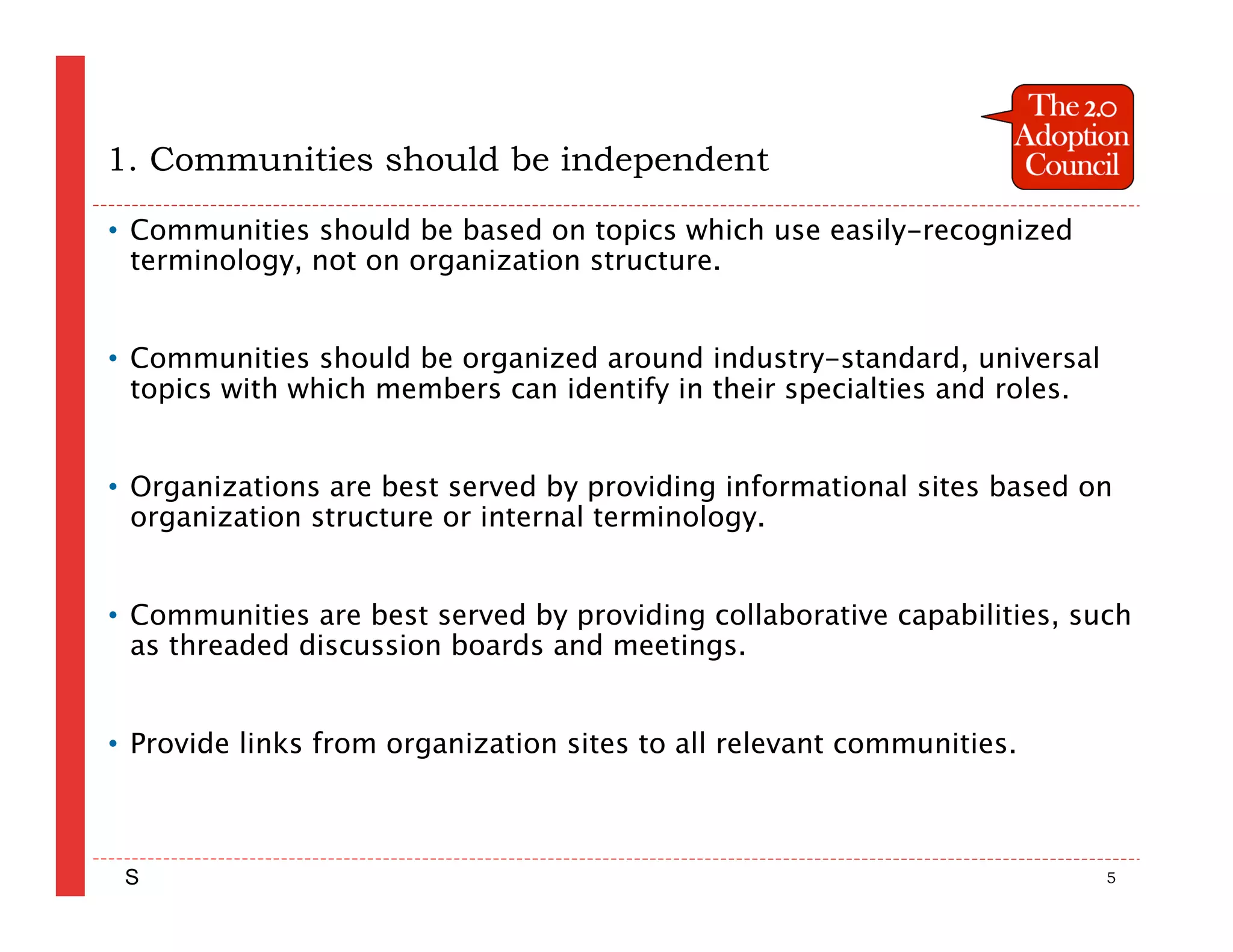 1. Communities should be independent

• Communities should be based on topics which use easily-recognized
  terminology, not on organization structure.


• Communities should be organized around industry-standard, universal
  topics with which members can identify in their specialties and roles.


• Organizations are best served by providing informational sites based on
  organization structure or internal terminology.


• Communities are best served by providing collaborative capabilities, such
  as threaded discussion boards and meetings.


• Provide links from organization sites to all relevant communities.



 S                                                                         5
 