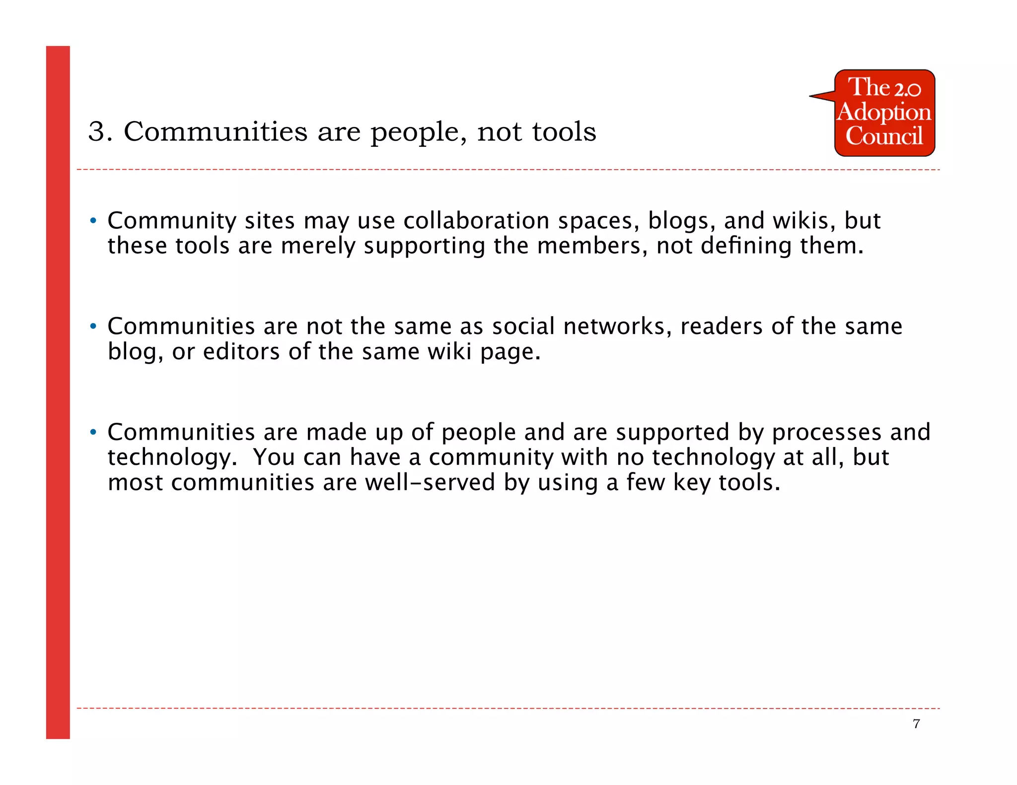 3. Communities are people, not tools


• Community sites may use collaboration spaces, blogs, and wikis, but
  these tools are merely supporting the members, not deﬁning them.


• Communities are not the same as social networks, readers of the same
  blog, or editors of the same wiki page.


• Communities are made up of people and are supported by processes and
  technology. You can have a community with no technology at all, but
  most communities are well-served by using a few key tools.




                                                                         7
 