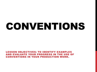 CONVENTIONS
LESSON OBJECTIVES: TO IDENTIFY EXAMPLES
AND EVALUATE YOUR PROGRESS IN THE USE OF
CONVENTIONS IN YOUR PRODUCTION WORK.
 