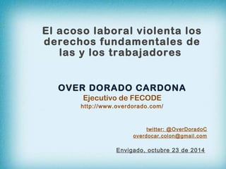 El acoso laboral violenta los 
derechos fundamentales de 
las y los trabajadores 
OVER DORADO CARDONA 
Ejecutivo de FECODE 
http://www.overdorado.com/ 
twitter: @OverDoradoC 
overdocar.colon@gmail.com 
Envigado, octubre 23 de 2014 
 