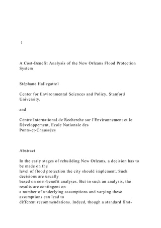1
A Cost-Benefit Analysis of the New Orleans Flood Protection
System
Stéphane Hallegatte1
Center for Environmental Sciences and Policy, Stanford
University,
and
Centre International de Recherche sur l'Environnement et le
Développement, Ecole Nationale des
Ponts-et-Chaussées
Abstract
In the early stages of rebuilding New Orleans, a decision has to
be made on the
level of flood protection the city should implement. Such
decisions are usually
based on cost-benefit analyses. But in such an analysis, the
results are contingent on
a number of underlying assumptions and varying these
assumptions can lead to
different recommendations. Indeed, though a standard first-
 