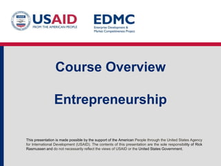Course Overview

Entrepreneurship
This presentation is made possible by the support of the American People through the United States Agency
for International Development (USAID). The contents of this presentation are the sole responsibility of Rick
Rasmussen and do not necessarily reflect the views of USAID or the United States Government.

 
