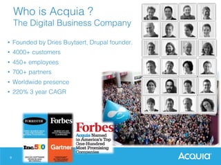 9
Who is Acquia ?!
The Digital Business Company !
•  Founded by Dries Buytaert, Drupal founder.!
•  4000+ customers!
•  450+ employees!
•  700+ partners!
•  Worldwide presence!
•  220% 3 year CAGR!
 