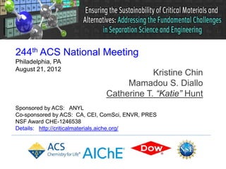 244th ACS National Meeting
Philadelphia, PA
August 21, 2012
                                          Kristine Chin
                                   Mamadou S. Diallo
                              Catherine T. “Katie” Hunt
Sponsored by ACS: ANYL
Co-sponsored by ACS: CA, CEI, ComSci, ENVR, PRES
NSF Award CHE-1246538
Details: http://criticalmaterials.aiche.org/
 