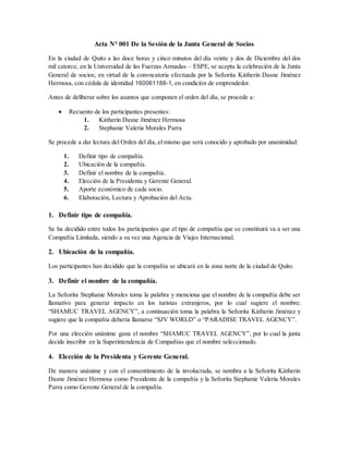 Acta N° 001 De la Sesión de la Junta General de Socios
En la ciudad de Quito a las doce horas y cinco minutos del día veinte y dos de Diciembre del dos
mil catorce, en la Universidad de las Fuerzas Armadas – ESPE, se acepta la celebración de la Junta
General de socios; en virtud de la convocatoria efectuada por la Señorita Kátherin Dasne Jiménez
Hermosa, con cédula de identidad 160061188-1, en condición de emprendedor.
Antes de deliberar sobre los asuntos que componen el orden del día, se procede a:
 Recuento de los participantes presentes:
1. Kátherin Dasne Jiménez Hermosa
2. Stephanie Valeria Morales Parra
Se procede a dar lectura del Orden del día, el mismo que será conocido y aprobado por unanimidad:
1. Definir tipo de compañía.
2. Ubicación de la compañía.
3. Definir el nombre de la compañía.
4. Elección de la Presidenta y Gerente General.
5. Aporte económico de cada socio.
6. Elaboración, Lectura y Aprobación del Acta.
1. Definir tipo de compañía.
Se ha decidido entre todos los participantes que el tipo de compañía que se constituirá va a ser una
Compañía Limitada, siendo a su vez una Agencia de Viajes Internacional.
2. Ubicación de la compañía.
Los participantes han decidido que la compañía se ubicará en la zona norte de la ciudad de Quito.
3. Definir el nombre de la compañía.
La Señorita Stephanie Morales toma la palabra y menciona que el nombre de la compañía debe ser
llamativo para generar impacto en los turistas extranjeros, por lo cual sugiere el nombre:
“SHAMUC TRAVEL AGENCY”, a continuación toma la palabra la Señorita Kátherin Jiménez y
sugiere que la compañía debería llamarse “SJV WORLD” o “PARADISE TRAVEL AGENCY”.
Por una elección unánime gana el nombre “SHAMUC TRAVEL AGENCY”, por lo cual la junta
decide inscribir en la Superintendencia de Compañías que el nombre seleccionado.
4. Elección de la Presidenta y Gerente General.
De manera unánime y con el consentimiento de la involucrada, se nombra a la Señorita Kátherin
Dasne Jiménez Hermosa como Presidenta de la compañía y la Señorita Stephanie Valeria Morales
Parra como Gerente General de la compañía.
 