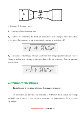 mmoohhaammeeddbboouuaacciiddaa@@yyaahhoooo..ffrr Page 17 sur 96
d : Diamètre de la vanne en mm
D : Diamètre de la tuyauterie en mm
‫ܨ‬௣: Facteur de correction de débit en écoulement non critique pour installation
convergent–divergent avec angle au sommet du convergent supérieur à 40°
‫ܨ‬௣
ᇱ
: Facteur de correction de débit en écoulement non critique pour installation avec un
divergent seul ou avec convergent–divergent lorsque l'angle au sommet du convergent est
inférieur à 40°
Cavitation et vaporisation
 Variation de la pression statique à travers une vanne
En application du théorème de Bernoulli, la restriction de la section de passage
présentée par la vanne et son opérateur provoque une augmentation de la pression
dynamique.
‫ܨ‬௣ = ඨ1 − 1,5 ቆ1 −
݀ଶ
‫ܦ‬ଶ
ቇ
ଶ
൬
‫ܥ‬௏
0,046݀ଶ
൰
ଶ
‫ܨ‬௣
ᇱ
= ඨ1 − ቆ1 −
݀ଶ
‫ܦ‬ଶ
ቇ
ଶ
൬
‫ܥ‬௏
0,046݀ଶ
൰
ଶ
 