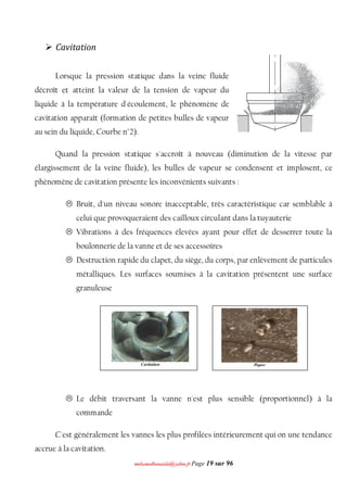 mmoohhaammeeddbboouuaacciiddaa@@yyaahhoooo..ffrr Page 19 sur 96
 Cavitation
Lorsque la pression statique dans la veine fluide
décroît et atteint la valeur de la tension de vapeur du
liquide à la température d'écoulement, le phénomène de
cavitation apparaît (formation de petites bulles de vapeur
au sein du liquide, Courbe n°2).
Quand la pression statique s'accroît à nouveau (diminution de la vitesse par
élargissement de la veine fluide), les bulles de vapeur se condensent et implosent, ce
phénomène de cavitation présente les inconvénients suivants :
 Bruit, d'un niveau sonore inacceptable, très caractéristique car semblable à
celui que provoqueraient des cailloux circulant dans la tuyauterie
 Vibrations à des fréquences élevées ayant pour effet de desserrer toute la
boulonnerie de la vanne et de ses accessoires
 Destruction rapide du clapet, du siège, du corps, par enlèvement de particules
métalliques. Les surfaces soumises à la cavitation présentent une surface
granuleuse
 Le débit traversant la vanne n'est plus sensible (proportionnel) à la
commande
C'est généralement les vannes les plus profilées intérieurement qui on une tendance
accrue à la cavitation.
 