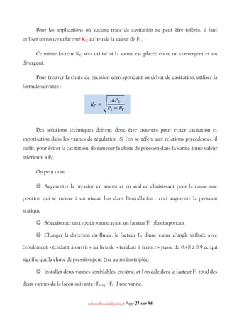 mmoohhaammeeddbboouuaacciiddaa@@yyaahhoooo..ffrr Page 21 sur 96
Pour les applications où aucune trace de cavitation ne peut être tolérée, il faut
utiliser un nouveau facteur KC au lieu de la valeur de FL.
Ce même facteur KC sera utilisé si la vanne est placée entre un convergent et un
divergent.
Pour trouver la chute de pression correspondant au début de cavitation, utiliser la
formule suivante :
Des solutions techniques doivent donc être trouvées pour éviter cavitation et
vaporisation dans les vannes de régulation. Si l'on se réfère aux relations précédentes, il
suffit, pour éviter la cavitation, de ramener la chute de pression dans la vanne à une valeur
inférieure à PC
On peut donc :
 Augmenter la pression en amont et en aval en choisissant pour la vanne une
position qui se trouve à un niveau bas dans l'installation : ceci augmente la pression
statique
 Sélectionner un type de vanne ayant un facteur FL plus important
 Changer la direction du fluide, le facteur FL d'une vanne d'angle utilisée avec
écoulement « tendant à ouvrir » au lieu de « tendant à fermer » passe de 0,48 à 0,9 ce qui
signifie que la chute de pression peut être au moins triplée.
 Installer deux vannes semblables, en série, et l'on calculera le facteur FL total des
deux vannes de la façon suivante : FL éq = FL d'une vanne.
‫ܭ‬஼ = ඨ
Δܲ஼
ܲଵ − ܲ௏
 