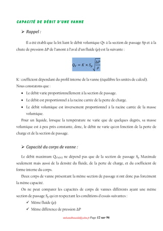 mmoohhaammeeddbboouuaacciiddaa@@yyaahhoooo..ffrr Page 12 sur 96
Capacité de débit d'une vanne
 Rappel :
Il a été établi que la loi liant le débit volumique Qv à la section de passage Sp et à la
chute de pression ΔP de l’amont à l’aval d’un fluide (ρ) est la suivante :
ܳ௏ = ‫ܭ‬ × ܵ௣ඨ
Δܲ
ߩ
K : coefficient dépendant du profil interne de la vanne (équilibre les unités de calcul).
Nous constatons que :
 Le débit varie proportionnellement à la section de passage.
 Le débit est proportionnel à la racine carrée de la perte de charge.
 Le débit volumique est inversement proportionnel à la racine carrée de la masse
volumique.
Pour un liquide, lorsque la température ne varie que de quelques degrés, sa masse
volumique est à peu près constante, donc, le débit ne varie qu'en fonction de la perte de
charge et de la section de passage.
 Capacité du corps de vanne :
Le débit maximum QVMAX ne dépend pas que de la section de passage Sp Maximale
seulement mais aussi de la densité du fluide, de la perte de charge, et du coefficient de
forme interne du corps.
Deux corps de vanne présentant la même section de passage n'ont donc pas forcément
la même capacité.
On ne peut comparer les capacités de corps de vannes différents ayant une même
section de passage Sp qu'en respectant les conditions d'essais suivantes :
 Même fluide (ρ)
 Même différence de pression ΔP
 