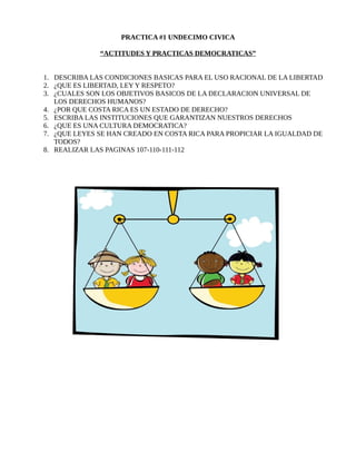 PRACTICA #1 UNDECIMO CIVICA
“ACTITUDES Y PRACTICAS DEMOCRATICAS”
1. DESCRIBA LAS CONDICIONES BASICAS PARA EL USO RACIONAL DE LA LIBERTAD
2. ¿QUE ES LIBERTAD, LEY Y RESPETO?
3. ¿CUALES SON LOS OBJETIVOS BASICOS DE LA DECLARACION UNIVERSAL DE
LOS DERECHOS HUMANOS?
4. ¿POR QUE COSTA RICA ES UN ESTADO DE DERECHO?
5. ESCRIBA LAS INSTITUCIONES QUE GARANTIZAN NUESTROS DERECHOS
6. ¿QUE ES UNA CULTURA DEMOCRATICA?
7. ¿QUE LEYES SE HAN CREADO EN COSTA RICA PARA PROPICIAR LA IGUALDAD DE
TODOS?
8. REALIZAR LAS PAGINAS 107-110-111-112
 