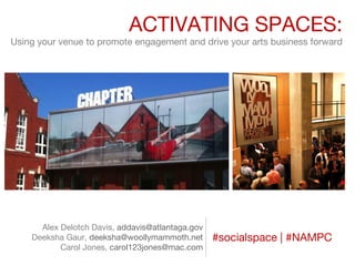 ACTIVATING SPACES:
Using your venue to promote engagement and drive your arts business forward

Alex Delotch Davis, addavis@atlantaga.gov
Deeksha Gaur, deeksha@woollymammoth.net
Carol Jones, carol123jones@mac.com

#socialspace | #NAMPC

 