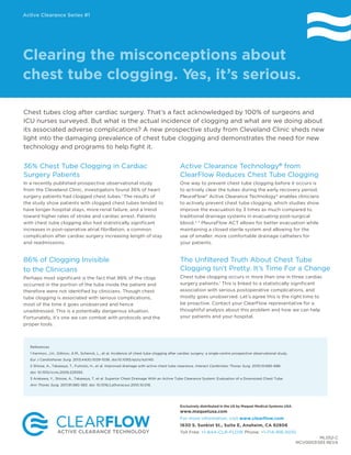 Chest tubes clog after cardiac surgery. That’s a fact acknowledged by 100% of surgeons and
ICU nurses surveyed. But what is the actual incidence of clogging and what are we doing about
its associated adverse complications? A new prospective study from Cleveland Clinic sheds new
light into the damaging prevalence of chest tube clogging and demonstrates the need for new
technology and programs to help fight it.
Clearing the misconceptions about
chest tube clogging. Yes, it’s serious.
36% Chest Tube Clogging in Cardiac
Surgery Patients
In a recently published prospective observational study
from the Cleveland Clinic, investigators found 36% of heart
surgery patients had clogged chest tubes.1
The results of
the study show patients with clogged chest tubes tended to
have longer hospital stays, more renal failure, and a trend
toward higher rates of stroke and cardiac arrest. Patients
with chest tube clogging also had statistically significant
increases in post-operative atrial fibrillation, a common
complication after cardiac surgery increasing length of stay
and readmissions.
86% of Clogging Invisible
to the Clinicians
Perhaps most significant is the fact that 86% of the clogs
occurred in the portion of the tube inside the patient and
therefore were not identified by clinicians. Though chest
tube clogging is associated with serious complications,
most of the time it goes unobserved and hence
unaddressed. This is a potentially dangerous situation.
Fortunately, it’s one we can combat with protocols and the
proper tools.
Exclusively distributed in the US by Maquet Medical Systems USA.
www.maquetusa.com
For more information, visit www.clearflow.com
1630 S. Sunkist St., Suite E, Anaheim, CA 92806
Toll Free: +1-844-CLR-FLOW Phone: +1-714-916-5010
Active Clearance Technology®
from
ClearFlow Reduces Chest Tube Clogging
One way to prevent chest tube clogging before it occurs is
to actively clear the tubes during the early recovery period.
PleuraFlow®
Active Clearance Technology®
enables clinicians
to actively prevent chest tube clogging, which studies show
improve the evacuation by 3 times as much compared to
traditional drainage systems in evacuating post-surgical
blood.2, 3
PleuraFlow ACT allows for better evacuation while
maintaining a closed sterile system and allowing for the
use of smaller, more comfortable drainage catheters for
your patients.
The Unfiltered Truth About Chest Tube
Clogging Isn’t Pretty. It’s Time For a Change
Chest tube clogging occurs in more than one in three cardiac
surgery patients.1
This is linked to a statistically significant
association with serious postoperative complications, and
mostly goes unobserved. Let’s agree this is the right time to
be proactive. Contact your ClearFlow representative for a
thoughtful analysis about this problem and how we can help
your patients and your hospital.
ML052-C
MCV00031393 REVA
References
1 Karimov, J.H., Gillinov, A.M., Schenck, L., et al. Incidence of chest tube clogging after cardiac surgery: a single-centre prospective observational study.
Eur J Cardiothorac Surg. 2013;44(6):1029-1036. doi:10.1093/ejcts/ezt140.
2 Shiose, A., Takaseya, T., Fumoto, H., et al. Improved drainage with active chest tube clearance. Interact CardioVasc Thorac Surg. 2010;10:685-688.
doi: 10.1510/icvts.2009.229393.
3 Arakawa, Y., Shiose, A., Takaseya, T. et al. Superior Chest Drainage With an Active Tube Clearance System: Evaluation of a Downsized Chest Tube.
Ann Thorac Surg. 2011;91:580-583. doi: 10.1016/j.athoracsur.2010.10.018.
Active Clearance Series #1
 
