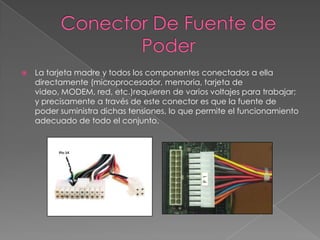 Conector De Fuente de PoderLa tarjeta madre y todos los componentes conectados a ella directamente (microprocesador, memoria, tarjeta de video, MODEM, red, etc.)requieren de varios voltajes para trabajar; y precisamente a través de este conector es que la fuente de poder suministra dichas tensiones, lo que permite el funcionamiento adecuado de todo el conjunto.