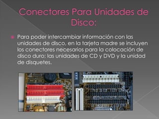 Conectores Para Unidades de Disco:Para poder intercambiar información con las unidades de disco, en la tarjeta madre se incluyen los conectores necesarios para la colocación de disco duro; las unidades de CD y DVD y la unidad de disquetes.