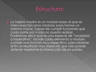 Estructura:La tarjeta madre es un modulo base al que se interconectan otros módulos para formar un sistema mayor, capaz de cumplir funciones que cada parte por si sola no pueda realizar. Podríamos decir que es una especie de “sociedad cooperativa”, donde cada elemento o modulo cumple una función muy especifica, para obtener al fin un resultado muy especial, que solo puede obtener mediante la interacción de las partes.