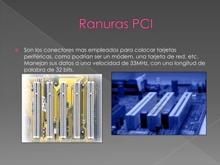 Ranuras PCISon los conectores mas empleados para colocar tarjetas periféricas, como podrían ser un módem, una tarjeta de red, etc. Manejan sus datos a una velocidad de 33MHz, con una longitud de palabra de 32 bits.