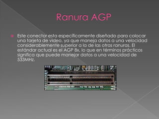 Ranura AGPEste conector esta específicamente diseñado para colocar una tarjeta de video, ya que maneja datos a una velocidad considerablemente superior a la de las otras ranuras. El estándar actual es el AGP 8x, lo que en términos prácticos significa que puede manejar datos a una velocidad de 533MHz.
