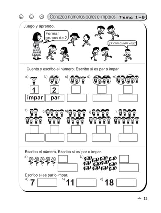 11!
Escribo el número. Escribo si es par o impar.
a)
Escribo si es par o impar.
b)
b)a)
7
c)
11 18
3
Formar
grupos de 2.
¿Y con quién voy?
Juego y aprendo.
Cuento y escribo el número. Escribo si es par o impar.
a) b) c) d) e)
impar
1
par
2
f) g) h) j)i)
Conozco números pares e impares Tema 1-8
 