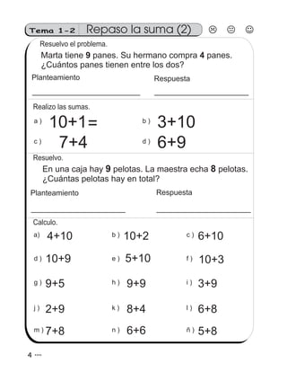 Tema 1-2
En una caja hay pelotas. La maestra echa pelotas.
¿Cuántas pelotas hay en total?
9 8
Planteamiento Respuesta
Repaso la suma (2)
Resuelvo el problema.
Marta tiene panes. Su hermano compra panes.
¿Cuántos panes tienen entre los dos?
9 4
Planteamiento Respuesta
6+9
3+10b )
d )
7+4
10+1a )
c )
Realizo las sumas.
Resuelvo.
g ) 9+5 i ) 3+9h ) 9+9
j ) 2+9 k ) 8+4 l ) 6+8
m ) 7+8 ñ ) 5+8n ) 6+6
a) 4+10 b ) 10+2 c ) 6+10
d ) 10+9 f ) 10+3e ) 5+10
Calculo.
=
4 4
 