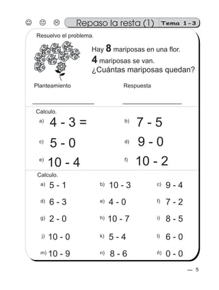 5
Tema 1-3
4 - 3 =
9 - 05 - 0
7 - 5
10 - 4 10 - 2
Planteamiento Respuesta
Hay mariposas en una flor.
mariposas se van.
8
4
¿Cuántas mariposas quedan?
Resuelvo el problema.
Repaso la resta (1)
b)
d)
a)
c)
a) 5 - 1 c) 9 - 4b) 10 - 3
d) 6 - 3 e) 4 - 0 f) 7 - 2
g) 2 - 0 i) 8 - 5h) 10 - 7
j) 10 - 0 k) 5 - 4 l) 6 - 0
m) 10 - 9 ñ) 0 - 0n) 8 - 6
f)e)
Calculo.
Calculo.
5
 