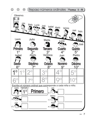 77
Repaso números ordinales Tema 1-5
Observo.
Escribo el número ordinal que corresponde a cada niña o niño.
d ) e )
(ejemplo )
a )
c )b )
1o
1o
2o
3o
4o
5o
6o
7o 8o
9o
10o
Primero1o
QuintoCuartoTerceroSegundoPrimero
1o
2o
3o
4o
5o
NovenoSéptimo DécimoSexto Octavo
6o
7o
8o
9o
10o
Laura
Julio
Marta Lucía José Isabel Alberto Verónica
Juan Pedro
Laura Julio Marta Lucía
José
Isabel Alberto Verónica Juan Pedro
Laura
Lucía
Juan
Julio
Verónica
Pedro
 