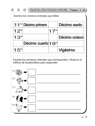 99
Tema 1-6Aprendo otros números ordinales
Escribo los números ordinales que faltan.
Escribo los números ordinales que corresponden. Observo el
edificio de Guatemática para responder.
b )
e )
a )
c )
d )
11o
Décimo cuartoDécimo cuarto
Décimo sextoDécimo sexto
Décimo octavoDécimo octavo
Vigésimo
12o
13o
15o
17o
19o
Décimo primeroDécimo primero
 