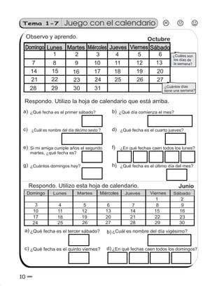 10 0
Tema 1-7 Juego con el calendario
Respondo. Utilizo esta hoja de calendario.
¿Qué fecha es el tercer sábado? ¿Cuál es nombre del día ?vigésimo
¿Qué fecha es el quinto viernes? ¿En qué fechas caen todos los domingos?
a) b)
d)c)
Observo y aprendo.
¿Cuáles son
los días de
la semana?
¿Cuántos días
tiene una semana?
Domingo Lunes Martes Miércoles Jueves Viernes Sábado
1 2 3 4 5 6
7 8 9 10 11 12 13
14 15 16 17 18 19
21 22 23 24 25 26 27
20
28 29 30
Octubre
31
Respondo. Utilizo la hoja de calendario que está arriba.
¿Qué fecha es el primer sábado?
¿Cuál es nombre del día décimo sexto ?
Si mi amiga cumple años el segundo
martes, ¿qué fecha es?
¿Cuántos domingos hay?
¿Qué día comienza el mes?
¿Qué fecha es el cuarto jueves?
¿En qué fechas caen todos los lunes?
¿Qué fecha es el último día del mes?
a)
c)
e)
g)
b)
d)
f)
h)
Junio
1 2
3 4 5 6 7 8 9
10 11 12 13 14 15 16
17 18 19 21 22 23
24 25 26 27
20
28 29 30
Domingo Lunes Martes Miércoles Jueves iernes SábadoV
 